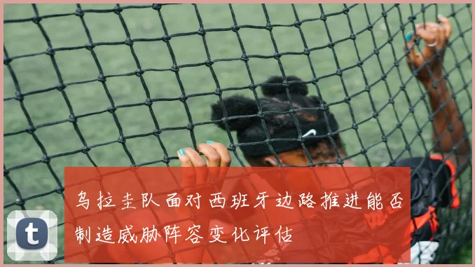 乌拉圭队面对西班牙边路推进能否制造威胁阵容变化评估