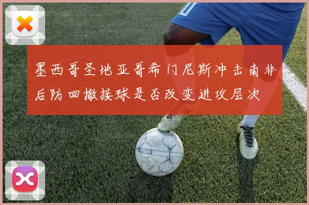 墨西哥圣地亚哥希门尼斯冲击南非后防回撤接球是否改变进攻层次
