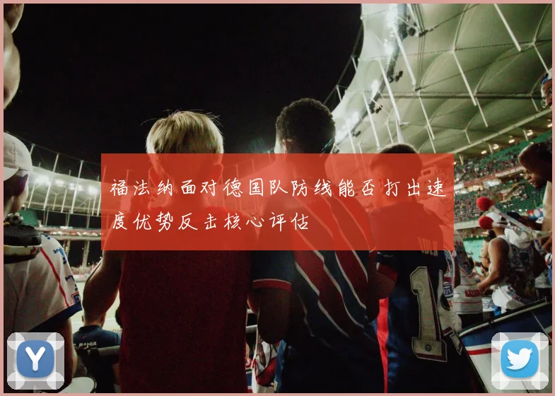 福法纳面对德国队防线能否打出速度优势反击核心评估