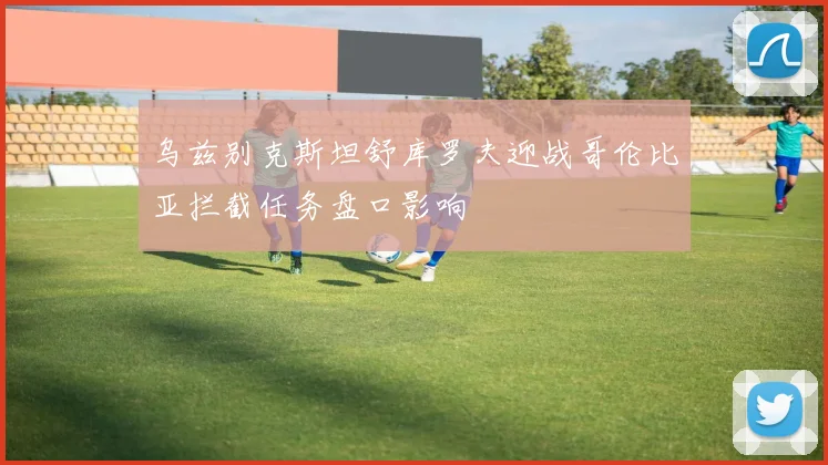 乌兹别克斯坦舒库罗夫迎战哥伦比亚拦截任务盘口影响