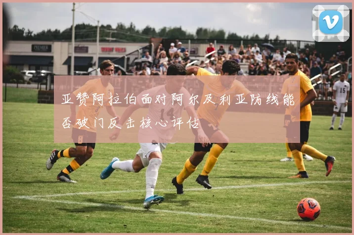 亚赞阿拉伯面对阿尔及利亚防线能否破门反击核心评估