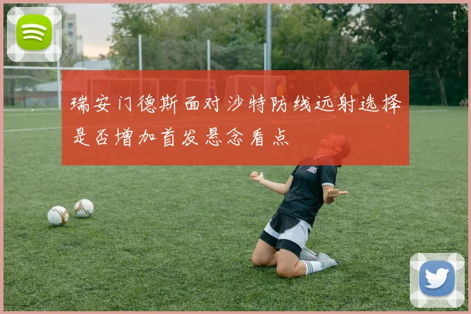 瑞安门德斯面对沙特防线远射选择是否增加首发悬念看点