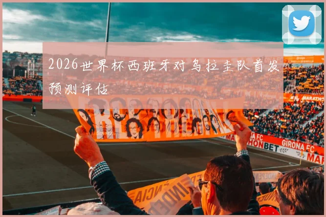 2026世界杯西班牙对乌拉圭队首发预测评估