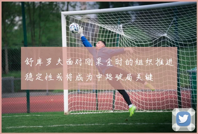 舒库罗夫面对刚果金时的组织推进稳定性或将成为中路破局关键