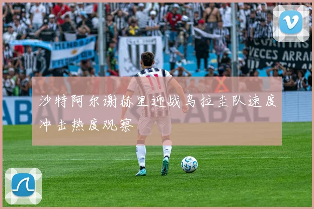 沙特阿尔谢赫里迎战乌拉圭队速度冲击热度观察