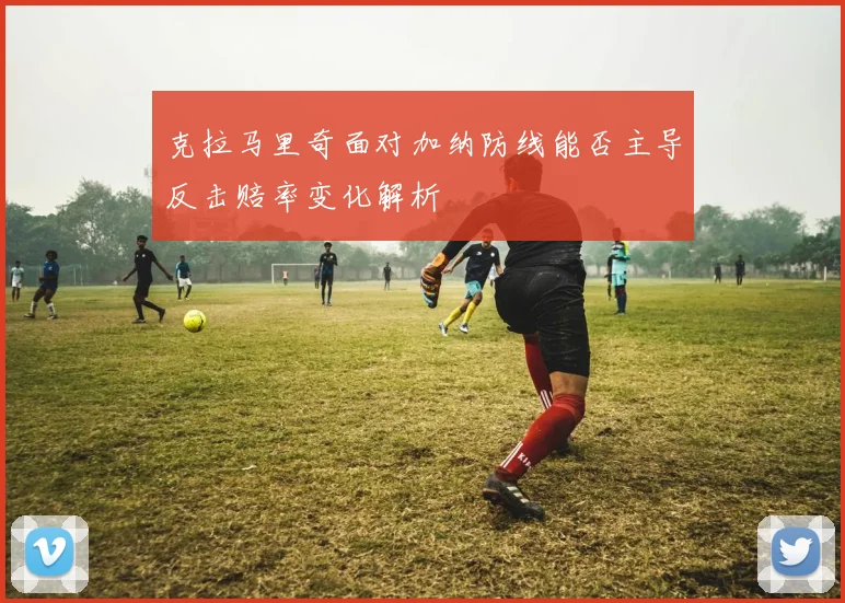克拉马里奇面对加纳防线能否主导反击赔率变化解析