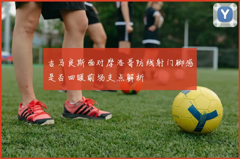 吉马良斯面对摩洛哥防线射门脚感是否回暖前场支点解析