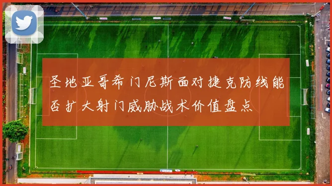 圣地亚哥希门尼斯面对捷克防线能否扩大射门威胁战术价值盘点