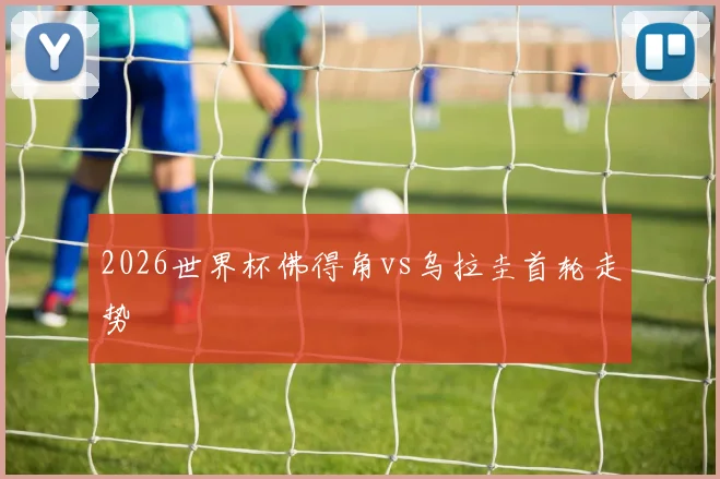 2026世界杯佛得角vs乌拉圭首轮走势
