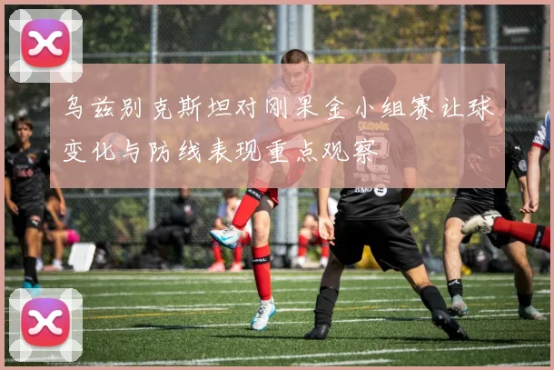 乌兹别克斯坦对刚果金小组赛让球变化与防线表现重点观察