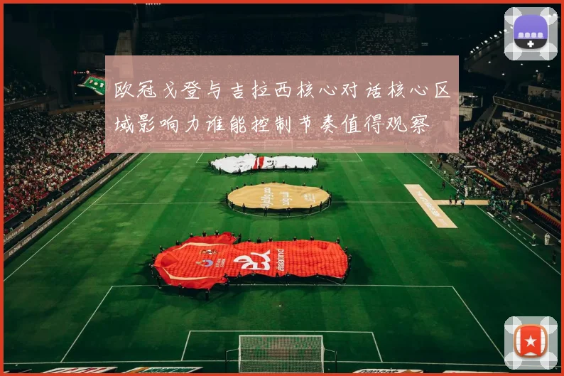 欧冠戈登与吉拉西核心对话核心区域影响力谁能控制节奏值得观察