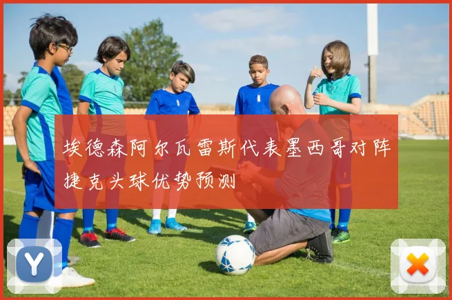埃德森阿尔瓦雷斯代表墨西哥对阵捷克头球优势预测