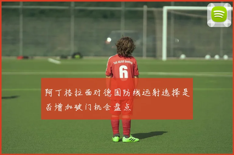 阿丁格拉面对德国防线远射选择是否增加破门机会盘点