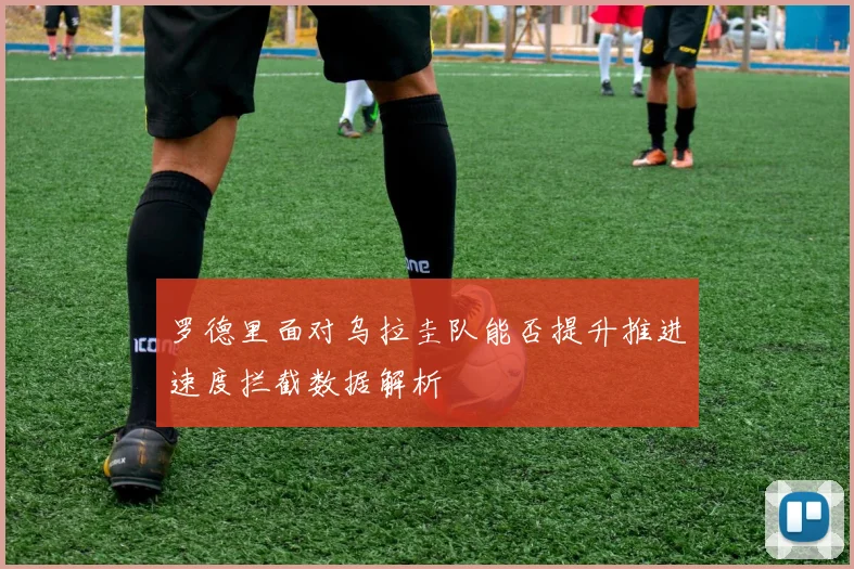 罗德里面对乌拉圭队能否提升推进速度拦截数据解析